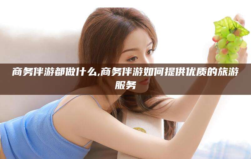 公主岭商务伴游都做什么,商务伴游如何提供优质的旅游服务