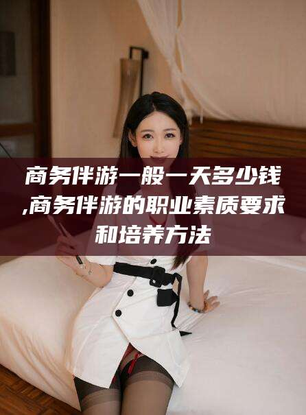 公主岭商务伴游一般一天多少钱,商务伴游的职业素质要求和培养方法