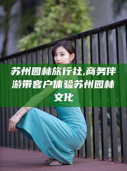 公主岭苏州园林旅行社,商务伴游带客户体验苏州园林文化