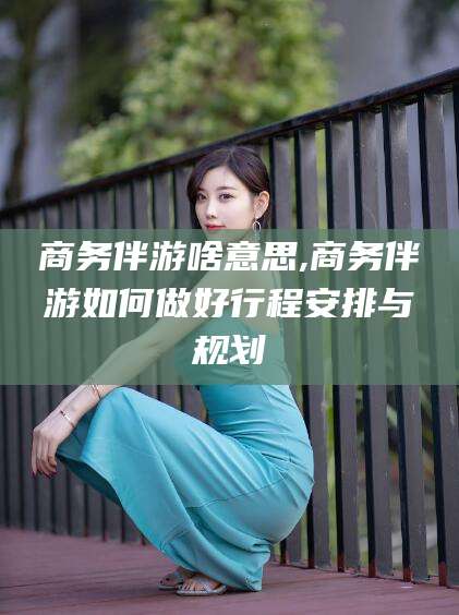 公主岭商务伴游啥意思,商务伴游如何做好行程安排与规划