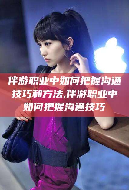 公主岭伴游职业中如何把握沟通技巧和方法,伴游职业中如何把握沟通技巧