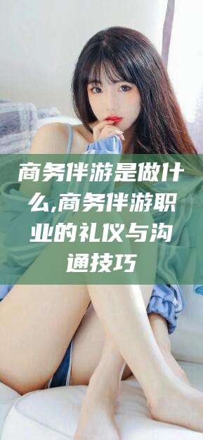 公主岭商务伴游是做什么,商务伴游职业的礼仪与沟通技巧