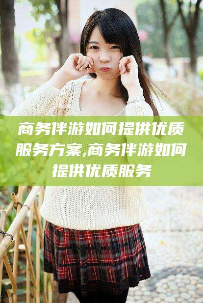 公主岭商务伴游如何提供优质服务方案,商务伴游如何提供优质服务