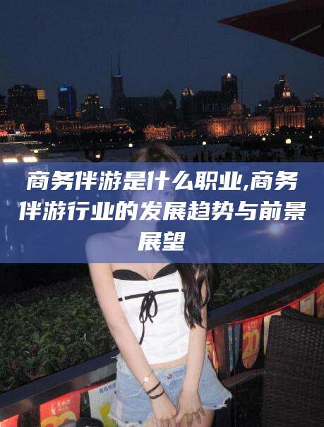 公主岭商务伴游是什么职业,商务伴游行业的发展趋势与前景展望