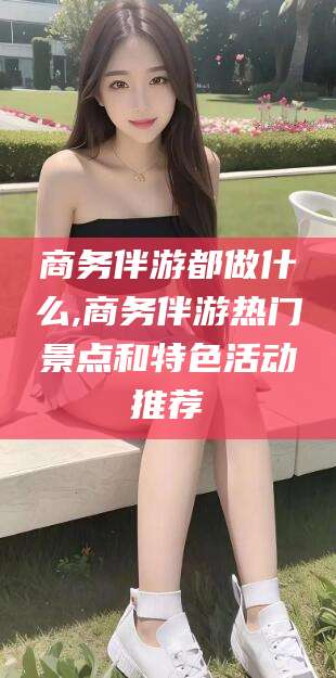 公主岭商务伴游都做什么,商务伴游热门景点和特色活动推荐