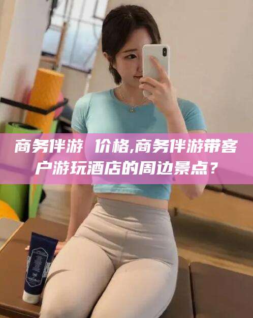 公主岭商务伴游 价格,商务伴游带客户游玩酒店的周边景点？