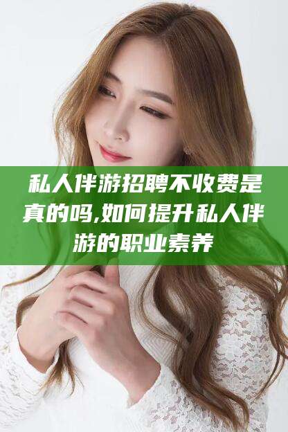 公主岭私人伴游招聘不收费是真的吗,如何提升私人伴游的职业素养