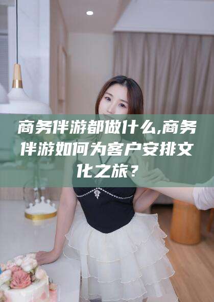 公主岭商务伴游都做什么,商务伴游如何为客户安排文化之旅？