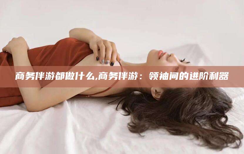 公主岭商务伴游都做什么,商务伴游：领袖间的进阶利器