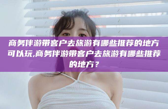 公主岭商务伴游带客户去旅游有哪些推荐的地方可以玩,商务伴游带客户去旅游有哪些推荐的地方？