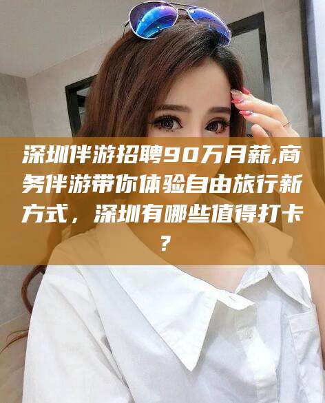 公主岭深圳伴游招聘90万月薪,商务伴游带你体验自由旅行新方式，深圳有哪些值得打卡？
