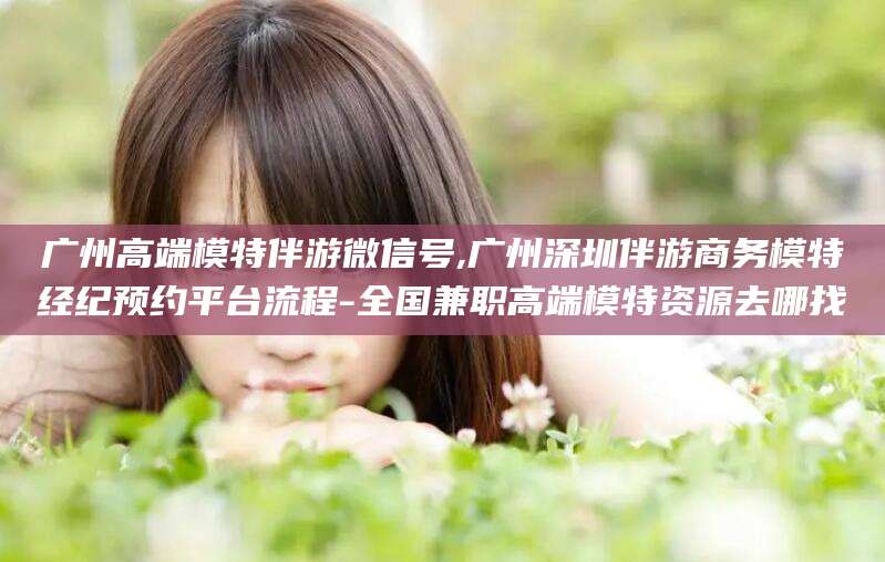 公主岭广州高端模特伴游微信号,广州深圳伴游商务模特经纪预约平台流程-全国兼职高端模特资源去哪找