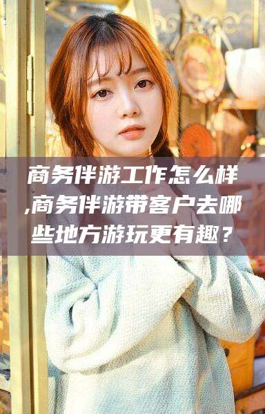 公主岭商务伴游工作怎么样,商务伴游带客户去哪些地方游玩更有趣？