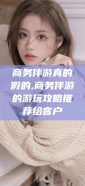 公主岭商务伴游真的假的,商务伴游的游玩攻略推荐给客户