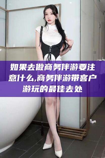 公主岭如果去做商务伴游要注意什么,商务伴游带客户游玩的最佳去处