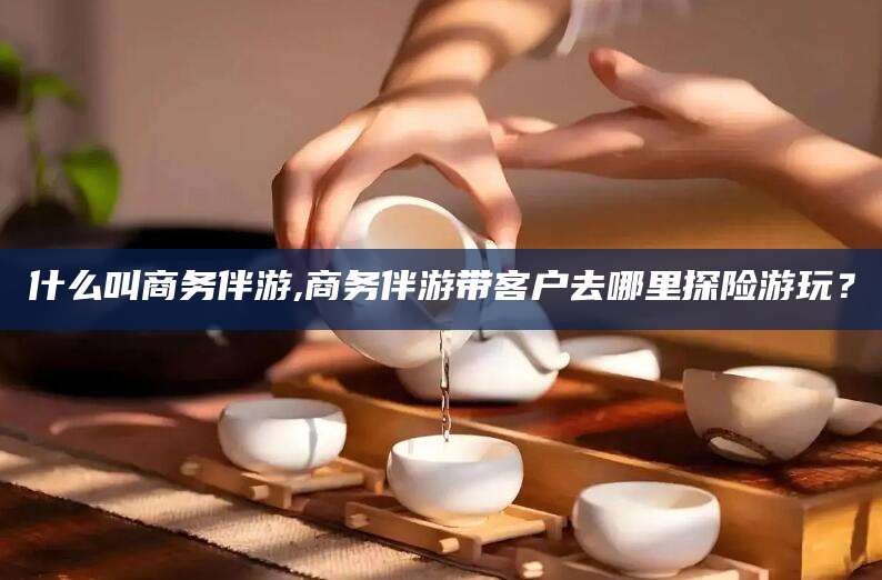 公主岭什么叫商务伴游,商务伴游带客户去哪里探险游玩？
