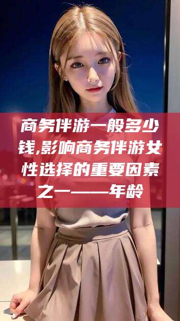 公主岭商务伴游一般多少钱,影响商务伴游女性选择的重要因素之一——年龄