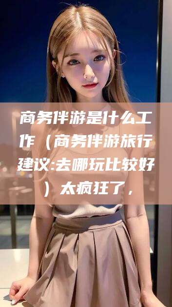 公主岭商务伴游是什么工作（商务伴游旅行建议:去哪玩比较好）太疯狂了，