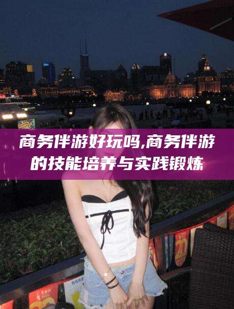 公主岭商务伴游好玩吗,商务伴游的技能培养与实践锻炼