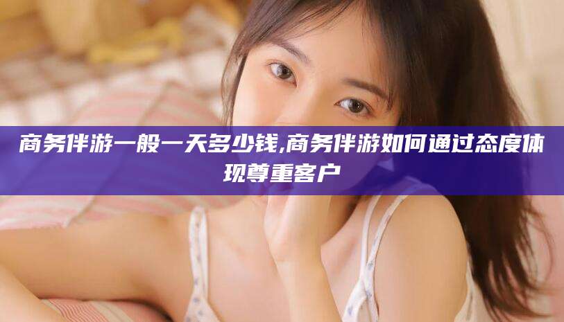 公主岭商务伴游一般一天多少钱,商务伴游如何通过态度体现尊重客户